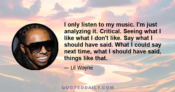 I only listen to my music. I'm just analyzing it. Critical. Seeing what I like what I don't like. Say what I should have said. What I could say next time, what I should have said, things like that.