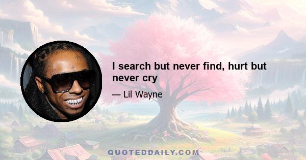 I search but never find, hurt but never cry