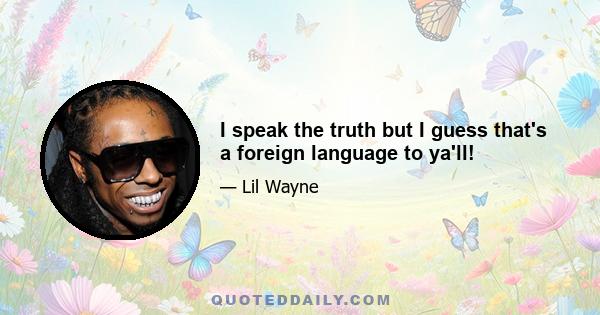 I speak the truth but I guess that's a foreign language to ya'll!