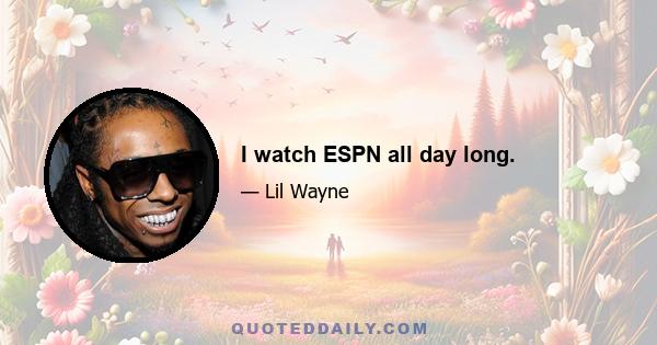 I watch ESPN all day long.