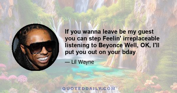 If you wanna leave be my guest you can step Feelin' irreplaceable listening to Beyonce Well, OK, I'll put you out on your bday