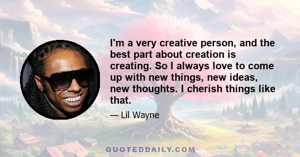 I'm a very creative person, and the best part about creation is creating. So I always love to come up with new things, new ideas, new thoughts. I cherish things like that.