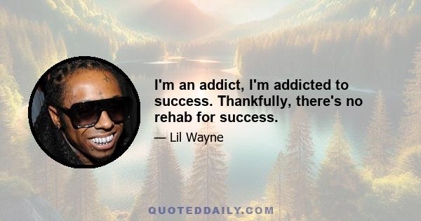 I'm an addict, I'm addicted to success. Thankfully, there's no rehab for success.