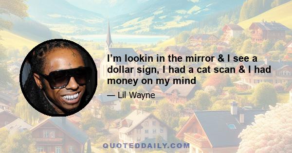 I’m lookin in the mirror & I see a dollar sign, I had a cat scan & I had money on my mind