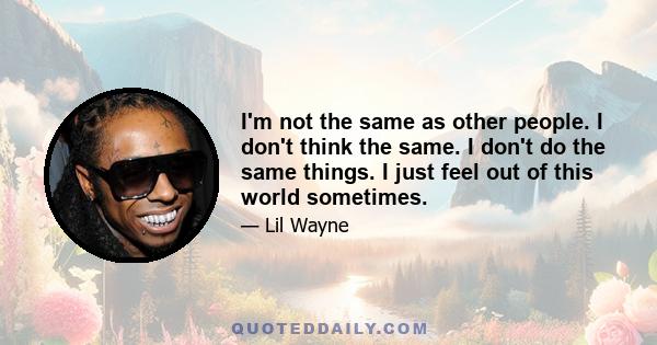 I'm not the same as other people. I don't think the same. I don't do the same things. I just feel out of this world sometimes.