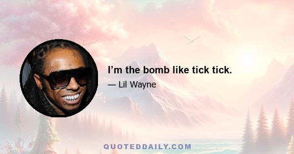 I’m the bomb like tick tick.