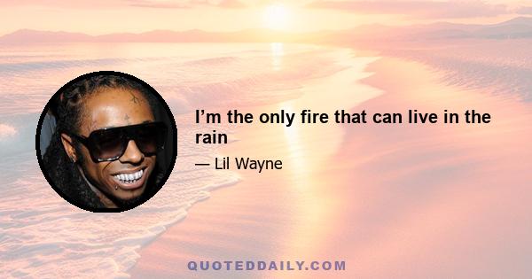 I’m the only fire that can live in the rain