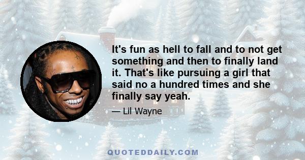 It's fun as hell to fall and to not get something and then to finally land it. That's like pursuing a girl that said no a hundred times and she finally say yeah.