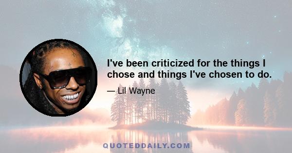 I've been criticized for the things I chose and things I've chosen to do.