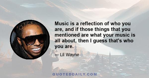 Music is a reflection of who you are, and if those things that you mentioned are what your music is all about, then I guess that's who you are.