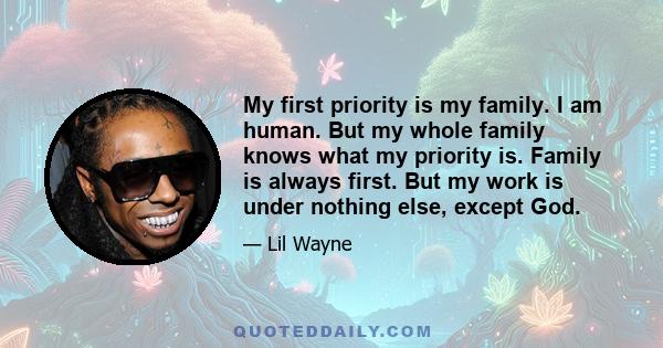 My first priority is my family. I am human. But my whole family knows what my priority is. Family is always first. But my work is under nothing else, except God.