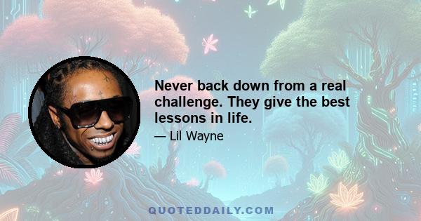 Never back down from a real challenge. They give the best lessons in life.