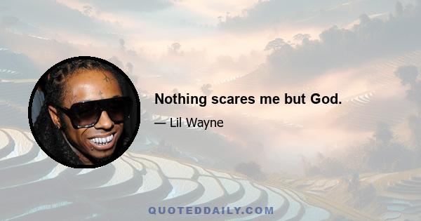 Nothing scares me but God.