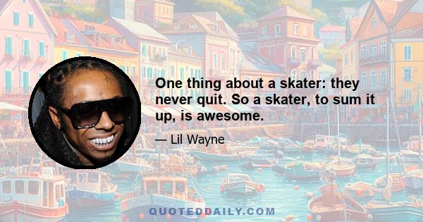 One thing about a skater: they never quit. So a skater, to sum it up, is awesome.