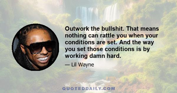 Outwork the bullshit. That means nothing can rattle you when your conditions are set. And the way you set those conditions is by working damn hard.