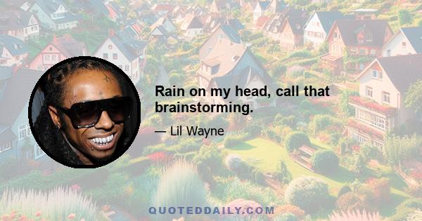 Rain on my head, call that brainstorming.