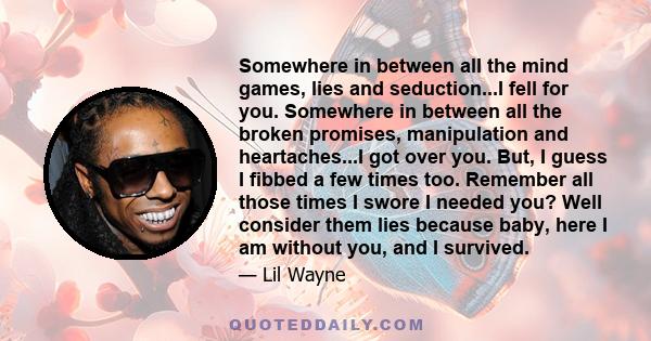 Somewhere in between all the mind games, lies and seduction...I fell for you. Somewhere in between all the broken promises, manipulation and heartaches...I got over you. But, I guess I fibbed a few times too. Remember