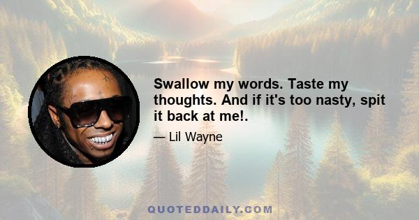 Swallow my words. Taste my thoughts. And if it's too nasty, spit it back at me!.