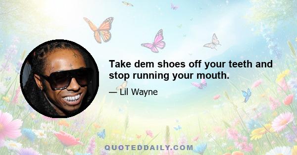 Take dem shoes off your teeth and stop running your mouth.