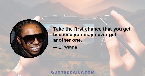 Take the first chance that you get, because you may never get another one.