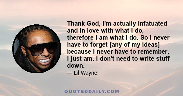 Thank God, I'm actually infatuated and in love with what I do, therefore I am what I do. So I never have to forget [any of my ideas] because I never have to remember, I just am. I don't need to write stuff down.