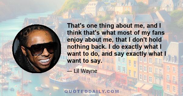 That's one thing about me, and I think that's what most of my fans enjoy about me, that I don't hold nothing back. I do exactly what I want to do, and say exactly what I want to say.