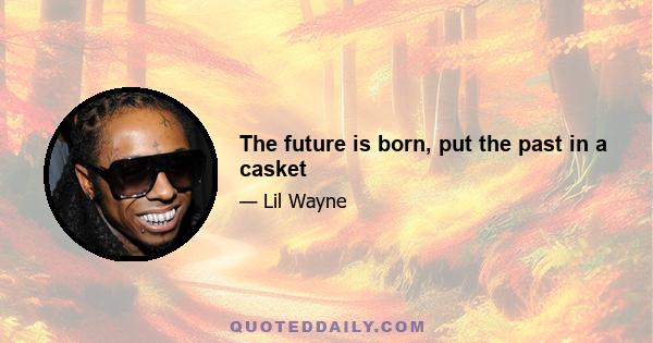 The future is born, put the past in a casket