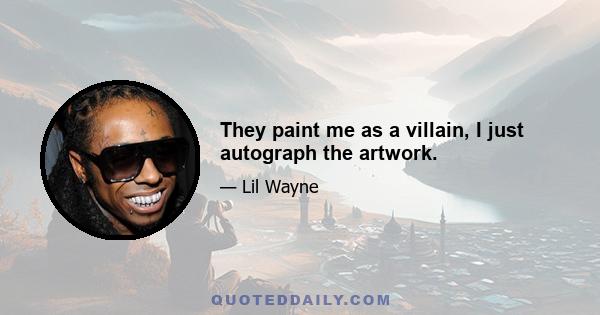 They paint me as a villain, I just autograph the artwork.