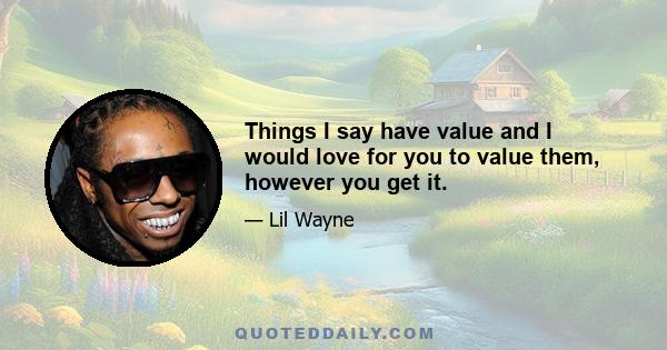 Things I say have value and I would love for you to value them, however you get it.