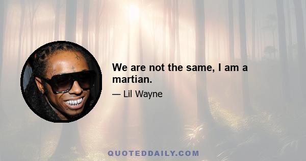 We are not the same, I am a martian.