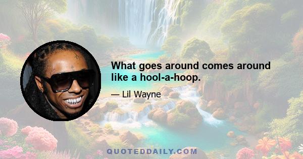 What goes around comes around like a hool-a-hoop.