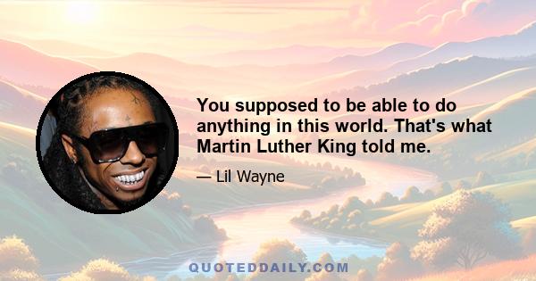 You supposed to be able to do anything in this world. That's what Martin Luther King told me.