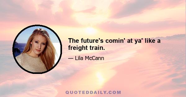 The future's comin' at ya' like a freight train.