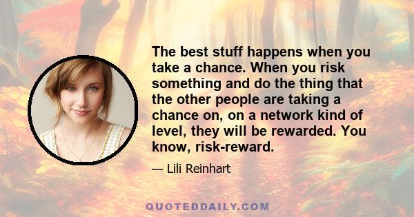 The best stuff happens when you take a chance. When you risk something and do the thing that the other people are taking a chance on, on a network kind of level, they will be rewarded. You know, risk-reward.