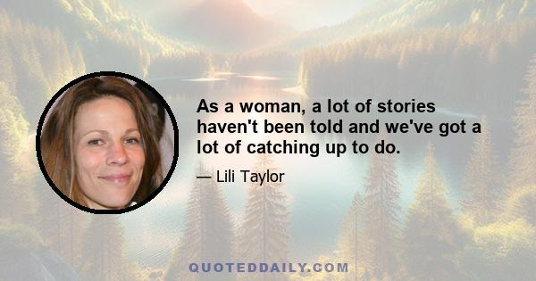 As a woman, a lot of stories haven't been told and we've got a lot of catching up to do.