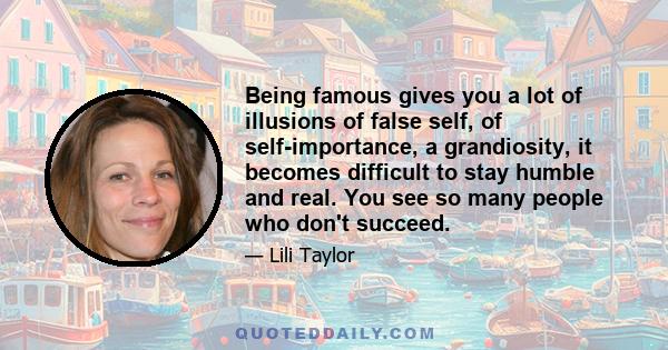 Being famous gives you a lot of illusions of false self, of self-importance, a grandiosity, it becomes difficult to stay humble and real. You see so many people who don't succeed.