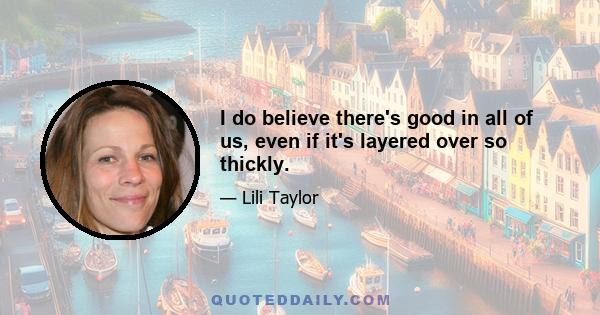 I do believe there's good in all of us, even if it's layered over so thickly.