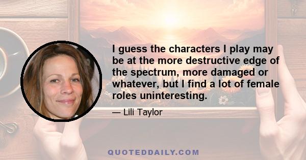 I guess the characters I play may be at the more destructive edge of the spectrum, more damaged or whatever, but I find a lot of female roles uninteresting.