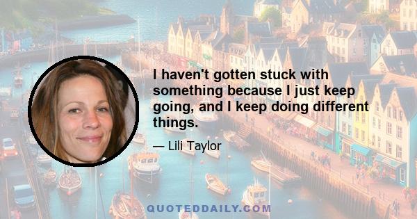 I haven't gotten stuck with something because I just keep going, and I keep doing different things.