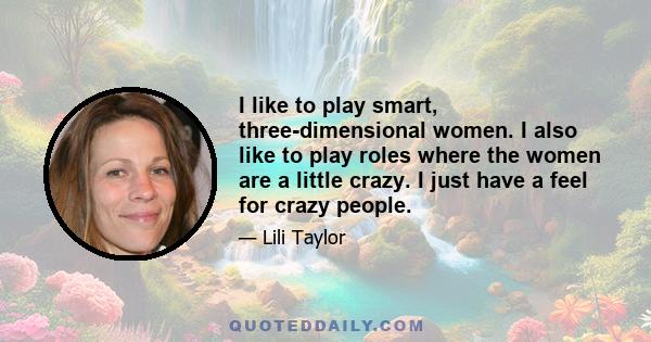 I like to play smart, three-dimensional women. I also like to play roles where the women are a little crazy. I just have a feel for crazy people.