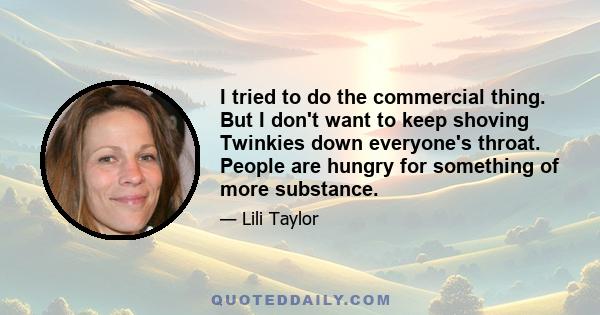 I tried to do the commercial thing. But I don't want to keep shoving Twinkies down everyone's throat. People are hungry for something of more substance.