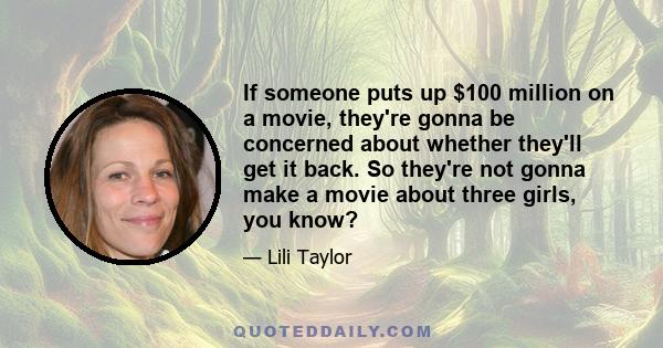 If someone puts up $100 million on a movie, they're gonna be concerned about whether they'll get it back. So they're not gonna make a movie about three girls, you know?