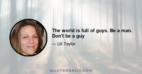 The world is full of guys. Be a man. Don't be a guy