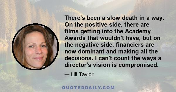 There's been a slow death in a way. On the positive side, there are films getting into the Academy Awards that wouldn't have, but on the negative side, financiers are now dominant and making all the decisions. I can't