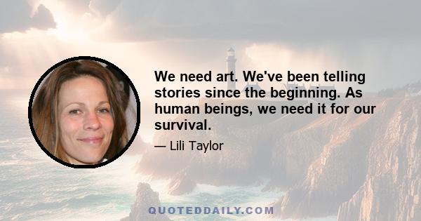 We need art. We've been telling stories since the beginning. As human beings, we need it for our survival.