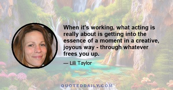 When it's working, what acting is really about is getting into the essence of a moment in a creative, joyous way - through whatever frees you up.