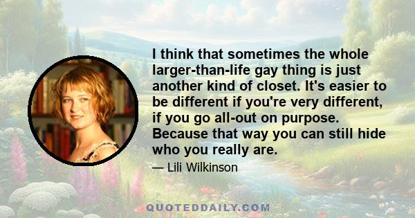 I think that sometimes the whole larger-than-life gay thing is just another kind of closet. It's easier to be different if you're very different, if you go all-out on purpose. Because that way you can still hide who you 