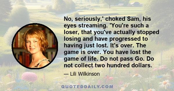 No, seriously,' choked Sam, his eyes streaming. 'You're such a loser, that you've actually stopped losing and have progressed to having just lost. It's over. The game is over. You have lost the game of life. Do not pass 