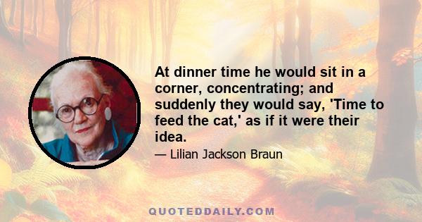 At dinner time he would sit in a corner, concentrating; and suddenly they would say, 'Time to feed the cat,' as if it were their idea.