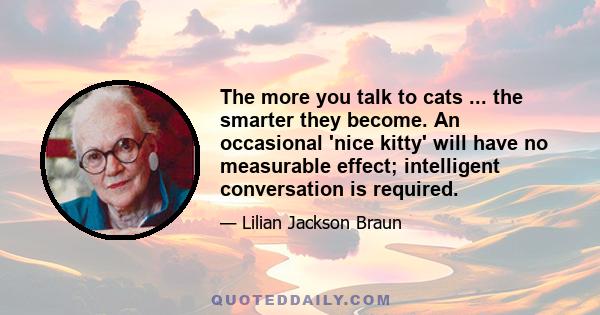 The more you talk to cats ... the smarter they become. An occasional 'nice kitty' will have no measurable effect; intelligent conversation is required.